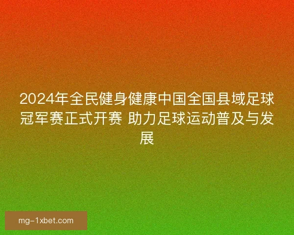 2024年全民健身健康中国全国县域足球冠军赛正式开赛 助力足球运动普及与发展