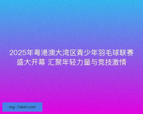 2025年粤港澳大湾区青少年羽毛球联赛盛大开幕 汇聚年轻力量与竞技激情
